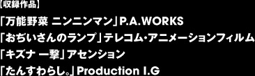 【収録作品】 「万能野菜 ニンニンマン」P.A.WORKS 「おぢいさんのランプ」テレコム・アニメーションフィルム 「キズナ 一撃」アセンション 「たんすわらし。」Production I.G 　　
